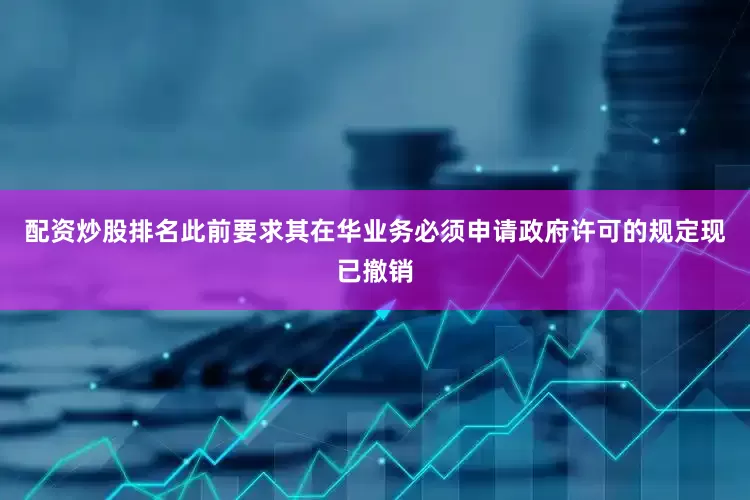 配资炒股排名此前要求其在华业务必须申请政府许可的规定现已撤销
