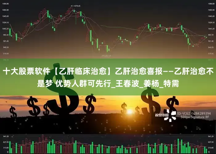 十大股票软件【乙肝临床治愈】乙肝治愈喜报——乙肝治愈不是梦 优势人群可先行_王春波_姜杨_特需