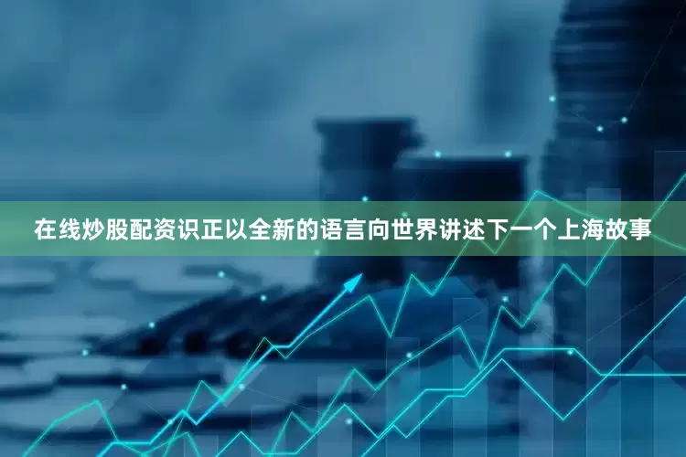 在线炒股配资识正以全新的语言向世界讲述下一个上海故事