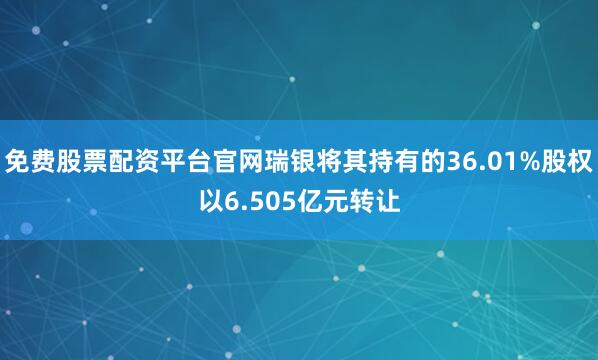 免费股票配资平台官网瑞银将其持有的36.01%股权以6.505亿元转让