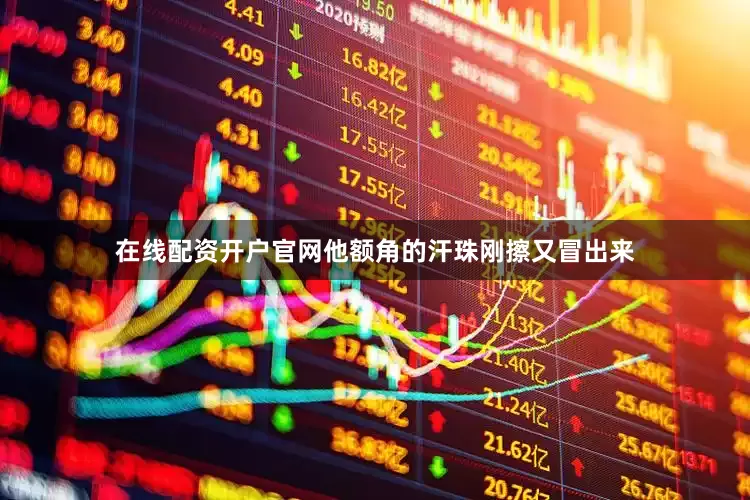 在线配资开户官网他额角的汗珠刚擦又冒出来