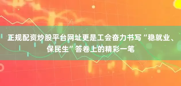 正规配资炒股平台网址更是工会奋力书写“稳就业、保民生”答卷上的精彩一笔