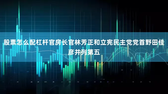 股票怎么配杠杆官房长官林芳正和立宪民主党党首野田佳彦并列第五