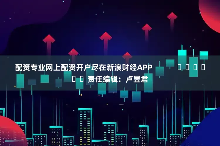 配资专业网上配资开户尽在新浪财经APP            						责任编辑：卢昱君