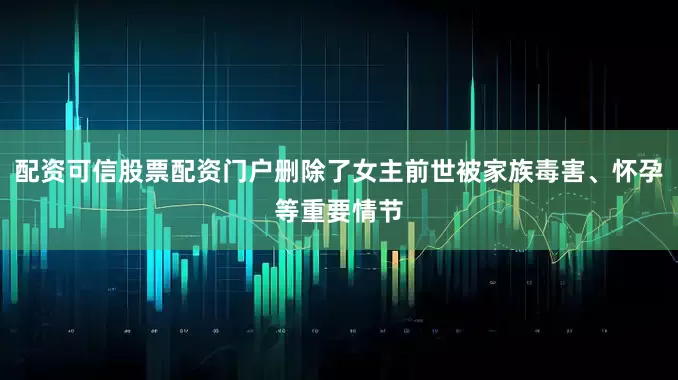 配资可信股票配资门户删除了女主前世被家族毒害、怀孕等重要情节